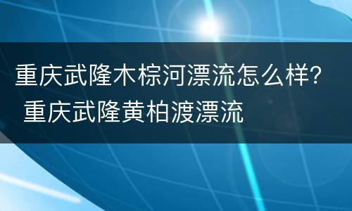 重庆武隆木棕河漂流怎么样？ 重庆武隆黄柏渡漂流