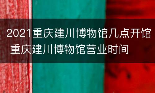 2021重庆建川博物馆几点开馆 重庆建川博物馆营业时间
