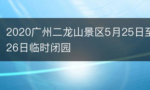 2020广州二龙山景区5月25日至26日临时闭园