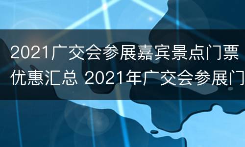 2021广交会参展嘉宾景点门票优惠汇总 2021年广交会参展门票