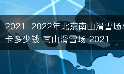 2021-2022年北京南山滑雪场季卡多少钱 南山滑雪场 2021
