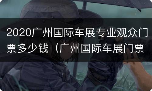2020广州国际车展专业观众门票多少钱（广州国际车展门票多少钱一张）