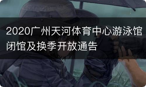 2020广州天河体育中心游泳馆闭馆及换季开放通告