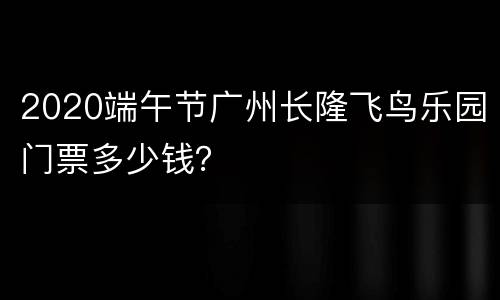 2020端午节广州长隆飞鸟乐园门票多少钱？