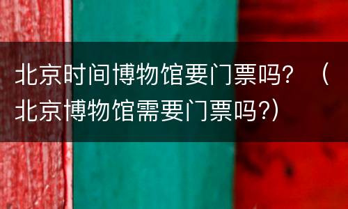 北京时间博物馆要门票吗？（北京博物馆需要门票吗?）