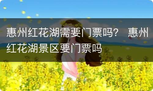 惠州红花湖需要门票吗？ 惠州红花湖景区要门票吗