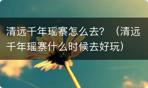 清远千年瑶寨怎么去？（清远千年瑶寨什么时候去好玩）