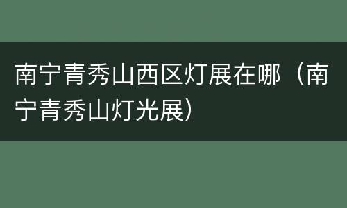 南宁青秀山西区灯展在哪（南宁青秀山灯光展）