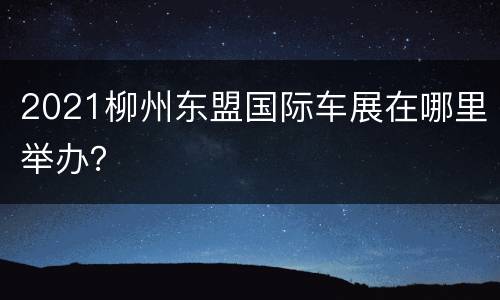 2021柳州东盟国际车展在哪里举办？