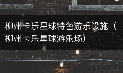 柳州卡乐星球特色游乐设施（柳州卡乐星球游乐场）