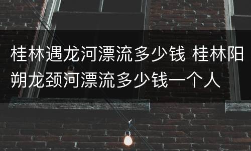 桂林遇龙河漂流多少钱 桂林阳朔龙颈河漂流多少钱一个人
