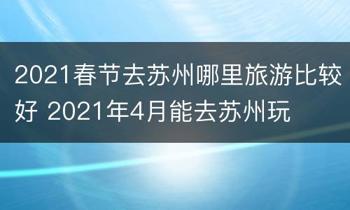 2021春节去苏州哪里旅游比较好 2021年4月能去苏州玩