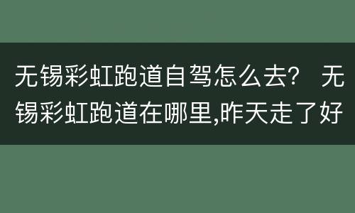 无锡彩虹跑道自驾怎么去？ 无锡彩虹跑道在哪里,昨天走了好多路