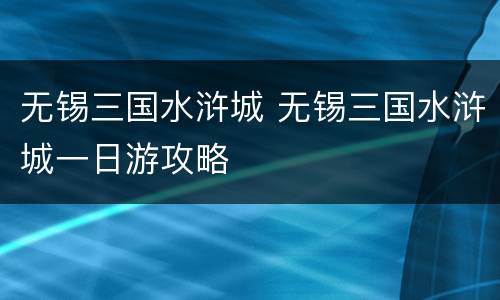 无锡三国水浒城 无锡三国水浒城一日游攻略
