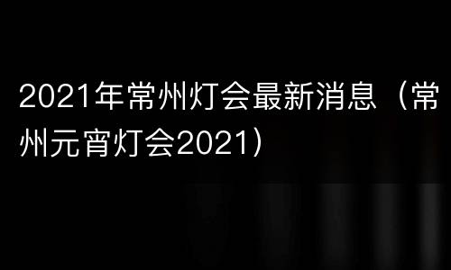 2021年常州灯会最新消息（常州元宵灯会2021）