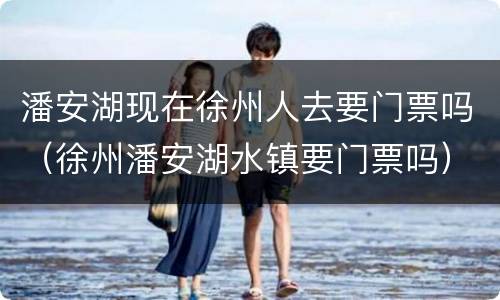 潘安湖现在徐州人去要门票吗（徐州潘安湖水镇要门票吗）