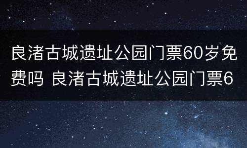 良渚古城遗址公园门票60岁免费吗 良渚古城遗址公园门票60岁免费吗