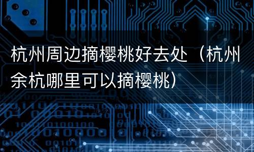 杭州周边摘樱桃好去处（杭州余杭哪里可以摘樱桃）