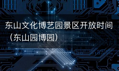 东山文化博艺园景区开放时间（东山园博园）