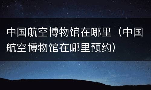 中国航空博物馆在哪里（中国航空博物馆在哪里预约）