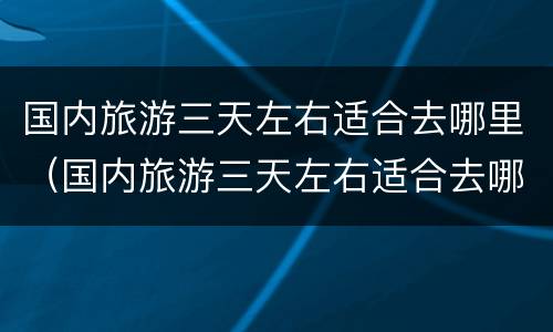 国内旅游三天左右适合去哪里（国内旅游三天左右适合去哪里旅游）