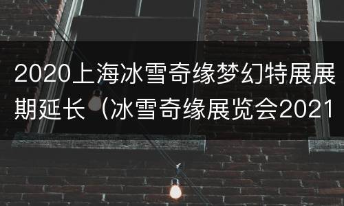2020上海冰雪奇缘梦幻特展展期延长（冰雪奇缘展览会2021）