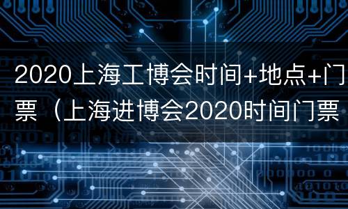 2020上海工博会时间+地点+门票（上海进博会2020时间门票价格）