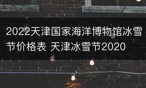 2022天津国家海洋博物馆冰雪节价格表 天津冰雪节2020