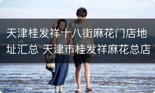 天津桂发祥十八街麻花门店地址汇总 天津市桂发祥麻花总店地址