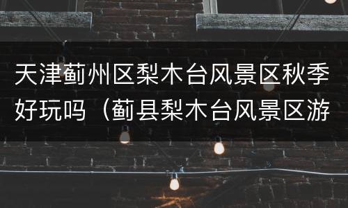 天津蓟州区梨木台风景区秋季好玩吗（蓟县梨木台风景区游玩攻略）