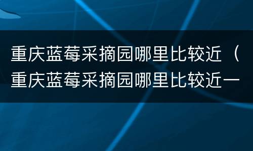 重庆蓝莓采摘园哪里比较近（重庆蓝莓采摘园哪里比较近一点）