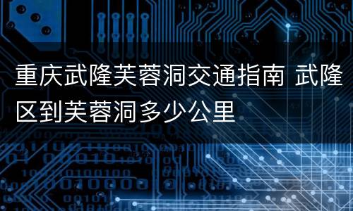 重庆武隆芙蓉洞交通指南 武隆区到芙蓉洞多少公里
