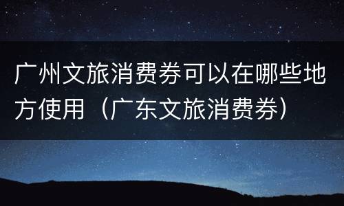 广州文旅消费券可以在哪些地方使用（广东文旅消费券）