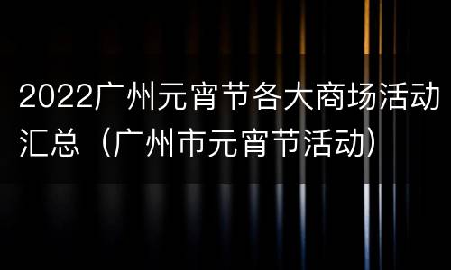 2022广州元宵节各大商场活动汇总（广州市元宵节活动）