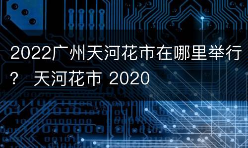 2022广州天河花市在哪里举行？ 天河花市 2020