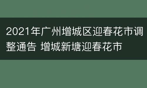 2021年广州增城区迎春花市调整通告 增城新塘迎春花市
