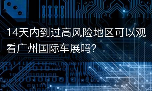 14天内到过高风险地区可以观看广州国际车展吗？