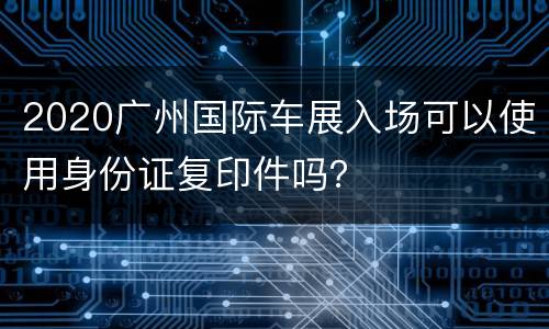 2020广州国际车展入场可以使用身份证复印件吗？