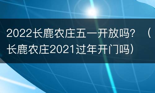 2022长鹿农庄五一开放吗？（长鹿农庄2021过年开门吗）