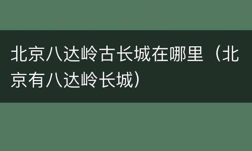 北京八达岭古长城在哪里（北京有八达岭长城）