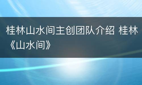 桂林山水间主创团队介绍 桂林《山水间》
