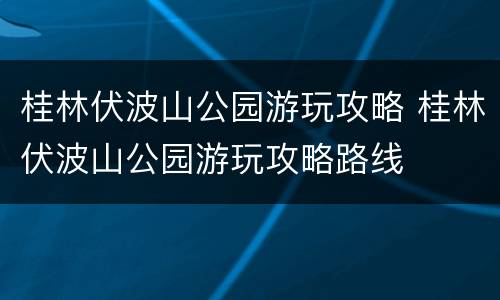 桂林伏波山公园游玩攻略 桂林伏波山公园游玩攻略路线