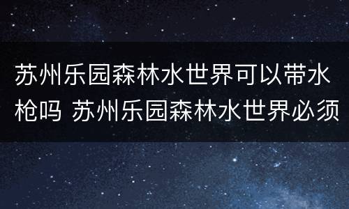 苏州乐园森林水世界可以带水枪吗 苏州乐园森林水世界必须穿泳衣吗
