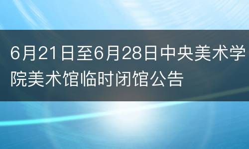 6月21日至6月28日中央美术学院美术馆临时闭馆公告