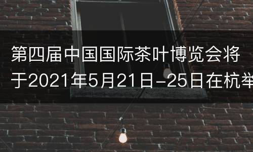 第四届中国国际茶叶博览会将于2021年5月21日-25日在杭举行