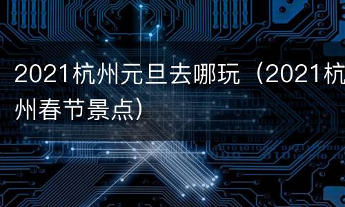 2021杭州元旦去哪玩（2021杭州春节景点）