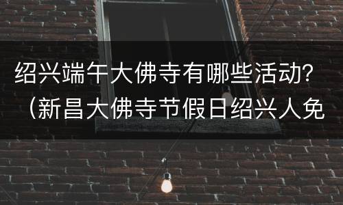 绍兴端午大佛寺有哪些活动？（新昌大佛寺节假日绍兴人免费吗）