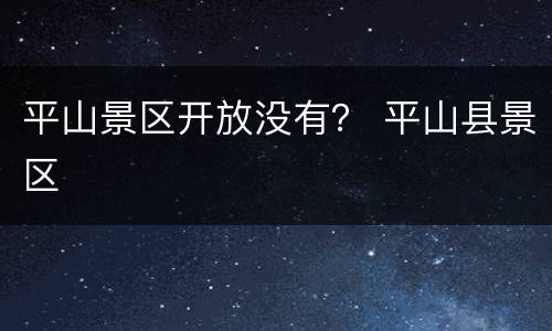 平山景区开放没有？ 平山县景区