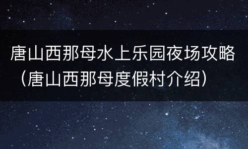 唐山西那母水上乐园夜场攻略（唐山西那母度假村介绍）