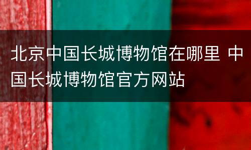 北京中国长城博物馆在哪里 中国长城博物馆官方网站